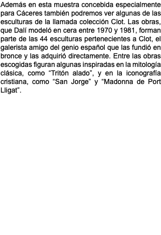 Además en esta muestra concebida especialmente para Cáceres también podremos ver algunas de las esculturas de la llamada colección Clot. Las obras, que Dalí modeló en cera entre 1970 y 1981, forman parte de las 44 esculturas pertenecientes a Clot, el galerista amigo del genio español que las fundió en bronce y las adquirió directamente. Entre las obras escogidas figuran algunas inspiradas en la mitología clásica, como “Tritón alado”, y en la iconografía cristiana, como “San Jorge” y “Madonna de Port Lligat”. 